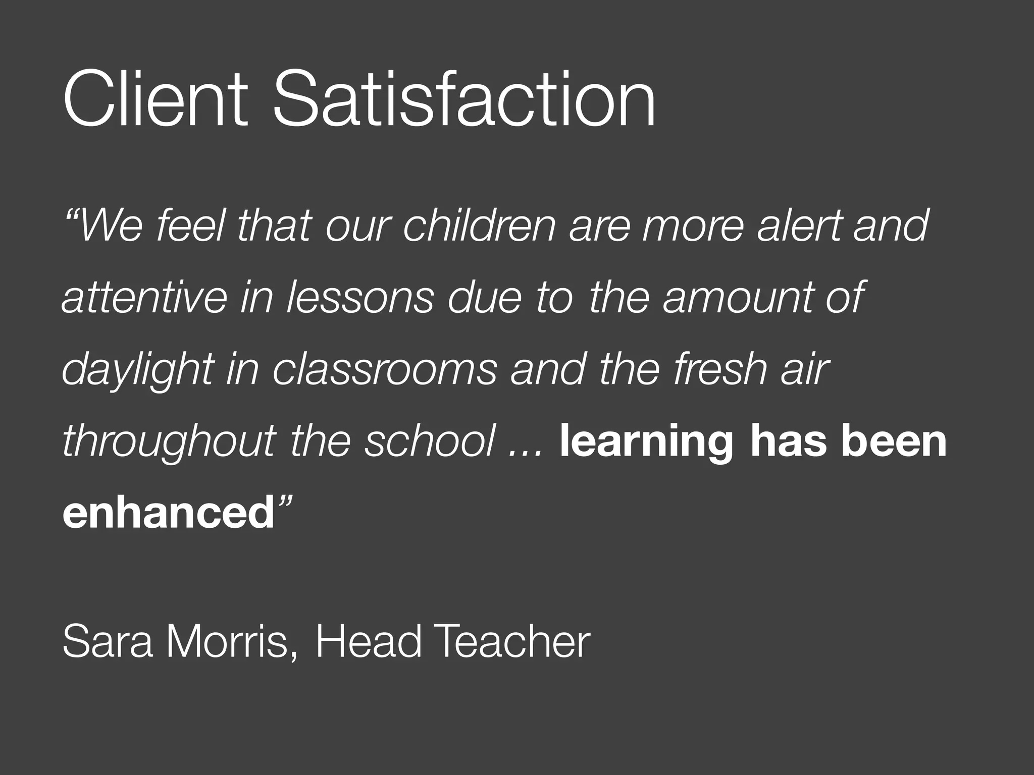 “We feel that our children are more alert and
attentive in lessons due to the amount of
daylight in classrooms and the fresh air
throughout the school ... learning has been
enhanced”
Sara Morris, Head Teacher
Client Satisfaction
 