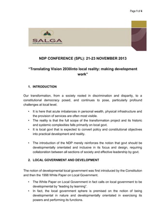 Page 1 of 4

NDP CONFERENCE (SPL): 21-23 NOVEMBER 2013
“Translating Vision 2030into local reality: making development
work”

1. INTRODUCTION
Our transformation, from a society rooted in discrimination and disparity, to a
constitutional democracy posed, and continues to pose, particularly profound
challenges at local level.
•
•
•

•

It is here that acute imbalances in personal wealth, physical infrastructure and
the provision of services are often most visible.
The reality is that the full scope of the transformation project and its historic
and systemic complexities falls primarily on local govt.
It is local govt that is expected to convert policy and constitutional objectives
into practical development and reality.
The introduction of the NDP merely reinforces the notion that govt should be
developmentally orientated and inclusive in its focus and design, requiring
collaboration between all sections of society and effective leadership by govt.

2. LOCAL GOVERNMENT AND DEVELOPMENT
The notion of developmental local government was first introduced by the Constitution
and then the 1998 White Paper on Local Government.
•
•

The White Paper on Local Government in fact calls on local government to be
developmental by “leading by learning”.
In fact, the local government sphere is premised on the notion of being
developmental in nature and developmentally orientated in exercising its
powers and performing its functions.

 