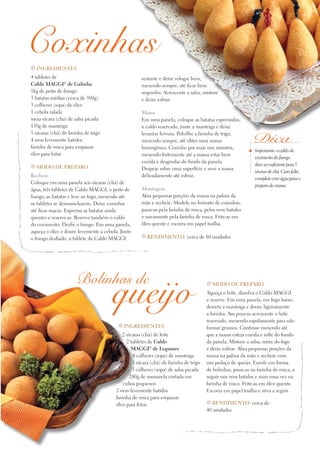 Coxinhas
t Ingredientes

4 tabletes de
Caldo Maggi® de Galinha
1kg de peito de frango
3 batatas médias (cerca de 300g)
3 colheres (sopa) de óleo
1 cebola ralada
meia xícara (chá) de salsa picada
150g de manteiga
5 xícaras (chá) de farinha de trigo
4 ovos levemente batidos
farinha de rosca para empanar
óleo para fritar

restante e deixe refogar bem,
mexendo sempre, até ficar bem
sequinho. Acrescente a salsa, misture
e deixe esfriar.

t Modo de preparo

Recheio
Coloque em uma panela seis xícaras (chá) de
água, três tabletes de Caldo Maggi, o peito de
frango, as batatas e leve ao fogo, mexendo até
os tabletes se desmancharem. Deixe cozinhar
até ficar macio. Esprema as batatas ainda
quentes e reserve-as. Reserve também o caldo
do cozimento. Desfie o frango. Em uma panela,
aqueça o óleo e doure levemente a cebola. Junte
o frango desfiado, o tablete de Caldo Maggi

Massa
Em uma panela, coloque as batatas espremidas,
o caldo reservado, junte a manteiga e deixe
levantar fervura. Polvilhe a farinha de trigo,
mexendo sempre, até obter uma massa
homogênea. Cozinhe por mais uns minutos,
mexendo fortemente até a massa estar bem
cozida e desgrudar do fundo da panela.
Despeje sobre uma superfície e sove a massa
delicadamente até esfriar.
Montagem
Abra pequenas porções da massa na palma da
mão e recheie. Modele no formato de coxinhas,
passe-as pela farinha de rosca, pelos ovos batidos
e novamente pela farinha de rosca. Frite-as em
óleo quente e escorra em papel toalha.

Dica
Importante: o caldo do
cozimento do frango
deve ser suficiente para 5
xícaras de chá. Caso falte,
complete com água para o
preparo da massa.

t Rendimento: cerca de 80 unidades

Bolinhas de

queijo
t Ingredientes

2 xícaras (chá) de leite
2 tabletes de Caldo
MAGGI® de Legumes
4 colheres (sopa) de manteiga
1 xícara (chá) de farinha de trigo
3 colheres (sopa) de salsa picada
200g de mussarela cortada em
cubos pequenos
2 ovos levemente batidos
farinha de rosca para empanar
óleo para fritar

t Modo de preparo

Aqueça o leite, dissolva o Caldo Maggi
e reserve. Em uma panela, em fogo baixo,
derreta a manteiga e doure ligeiramente
a farinha. Aos poucos acrescente o leite
reservado, mexendo rapidamente para não
formar grumos. Continue mexendo até
que a massa esteja cozida e solte do fundo
da panela. Misture a salsa, retire do fogo
e deixe esfriar. Abra pequenas porções da
massa na palma da mão e recheie com
um pedaço de queijo. Enrole em forma
de bolinhas, passe-as na farinha de rosca, a
seguir nos ovos batidos e mais uma vez na
farinha de rosca. Frite-as em óleo quente.
Escorra em papel toalha e sirva a seguir.
t Rendimento: cerca de
40 unidades

 