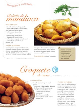Va             cardápio
        riando o




  mandioca
  Bolinho de

t INgredIeNteS
meio quilo de mandioca limpa, picada
2 tabletes de Caldo MAggI® de Costela
meia xícara (chá) de leite quente
2 colheres (sopa) de manteiga
1 ovo batido
5 colheres (sopa) de salsa picada
1 xícara (chá) de farinha de trigo
2 colheres (sopa) de queijo parmesão ralado
1 colher (chá) de fermento em pó
óleo para fritar

t Modo de prepAro
Em uma panela, coloque a mandioca, cubra                    homogêneo. Misture o fermento e, com o
com água e leve para cozinhar até ficar macia.              auxílio de duas colheres, pingue porções         Também conhecida
Escorra e esprema ainda quente. Adicione o                  de massa no óleo quente. Deixe dourar e          como macaxeira ou
Caldo MAGGI, dissolvido no leite, a manteiga, o             escorra em papel absorvente.                     aipim, a mandioca é
ovo, a salsa, a farinha, o queijo e misture até ficar                                                        um alimento energético
                                                            t reNdIMeNto: cerca de 30 unidades               bastante apreciado
                                                                                                             pelos brasileiros.




                            Croquete
                                de carne
                                                    t INgredIeNteS
                                                                                                       t Modo de prepAro
                                                        meio quilo de carne magra em um só
                                                          pedaço                                       Corte a carne em pedaços grandes e
                                                           2 tabletes de Caldo MAggI® de Carne         coloque em uma panela de pressão
                                                           2 colheres (sopa) de farinha de trigo       com o Caldo MAGGI e uma xícara
                                                             1 colher (sopa) de salsa picada           e meia (chá) de água. Cozinhe por
                                                              1 colher (sopa) de cebolinha             cerca de 20 minutos, após iniciar
                                                               verde picada                            fervura. Desligue o fogo, espere
                                                               2 ovos levemente batidos                sair toda a pressão da panela e a
                                                               1 xícara (chá) de farinha de rosca      carne amornar. Coloque a carne
                                                               óleo para fritar                        e o caldo que se formou em um
                                                                                                       liquidificador (cerca de uma xícara
                                                                                                       de chá de caldo). Ligue e desligue
                                                                                                       o liquidificador até que a carne
                                                                                                       fique finamente triturada. Transfira
 