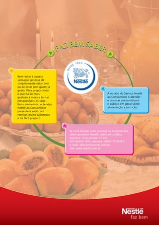 18 6 6
                                    E
                                D
                           S
                           DE


Bem-estar é aquela
sensação gostosa de
simplesmente estar bem
ou de estar com quem se
gosta. Para proporcionar
o que há de mais                                        A missão do Serviço Nestlé
gostoso à mesa e tornar                                 ao Consumidor é atender
inesquecíveis os seus                                   e orientar consumidores
bons momentos, o Serviço                                e público em geral sobre
Nestlé ao Consumidor                                    alimentação e nutrição.
presenteia você com
receitas muito saborosas
e de fácil preparo.



                            Se você desejar mais receitas ou informações
                            sobre produtos Nestlé, entre em contato
                            conosco: caixa postal: 21144
                            CEP 04602-970; telefone: 0800-7702457;
                            e-mail: falecom@nestle.com.br;
                            site: www.nestle.com.br
 