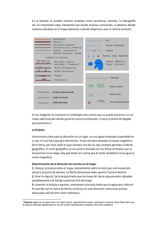 En la leyenda se pueden mostrar símbolos como carreteras, caminos, la hidrografía
etc. Es importante saber interpretar por donde estamos caminando, si sabemos dónde
estamos ubicados en el mapa sabremos a donde dirigirnos y por el camino correcto.

En las imágenes se muestran la simbología mas común que se puede encontrar en un
mapa sabremos por donde guiarnos hacia la civilización, o hacia el punto de llegada
que queramos ir.
La brújula:
Instrumento clave para la ubicación en un lugar, es una aguja imantada suspendida en
su eje, el cual hace que gire libremente. Y esta siempre alineada al campo magnético
de la tierra, por esta razón es que siempre uno de sus ejes siempre apuntara al Norte
geográfico. El norte geográfico se encuentra alineado con las líneas verticales que se
encuentran en el mapa. Hay que tener en cuenta que el norte verdadero no es igual al
norte magnético.
Determinación de la dirección de marcha en el mapa:
1. Colocar la brújula sobre el mapa, lateralmente sobre la recta que une la posición
actual y el punto de destino. La flecha direccional debe apuntar hacia el destino.
2. Girar la cápsula1 de la brújula hasta que las líneas N-S de la cápsula estén ubicadas
paralelamente a la red de cuadrícula N-S del mapa.
3. Levantar la brújula y apuntar, orientando la brújula hasta que la aguja que indica el
N coincida con la marca de Norte; entonces en esta dirección seleccionar puntos
destacados del terreno como referencia .
1

Cápsula objeto de la brújula llena con algún líquido, generalmente aceite, queroseno o alcohol; dicho fluido hace que
la aguja se detenga rápidamente en vez de oscilar repetidamente alrededor del norte magnético

 