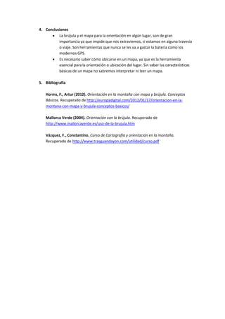 4. Conclusiones
 La brújula y el mapa para la orientación en algún lugar, son de gran
importancia ya que impide que nos extraviemos, si estamos en alguna travesía
o viaje. Son herramientas que nunca se les va a gastar la batería como los
modernos GPS.
 Es necesario saber cómo ubicarse en un mapa, ya que es la herramienta
esencial para la orientación o ubicación del lugar. Sin saber las características
básicas de un mapa no sabremos interpretar ni leer un mapa.
5. Bibliografía
Horms, F., Artur (2012). Orientación en la montaña con mapa y brújula. Conceptos
Básicos. Recuperado de http://europadigital.com/2012/01/17/orientacion-en-lamontana-con-mapa-y-brujula-conceptos-basicos/
Mallorca Verde (2004). Orientación con la brújula. Recuperado de
http://www.mallorcaverde.es/uso-de-la-brujula.htm
Vázquez, F., Constantino. Curso de Cartografía y orientación en la montaña.
Recuperado de http://www.trasguandayon.com/utilidad/curso.pdf

 