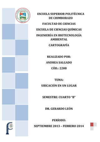 ESCUELA SUPERIOR POLITÉCNICA
DE CHIMBORAZO
FACULTAD DE CIENCIAS
ESCUELA DE CIENCIAS QUÍMICAS
INGENIERÍA EN BIOTECNOLOGÍA
AMBIENTAL
CARTOGRAFÍA

REALIZADO POR:
ANDREA SALGADO
CÓD.: 2208

TEMA:
UBICACIÓN EN UN LUGAR

SEMESTRE: CUARTO “B”

DR. GERARDO LEÓN

PERÍODO:
SEPTIEMBRE 2013 – FEBRERO 2014

 