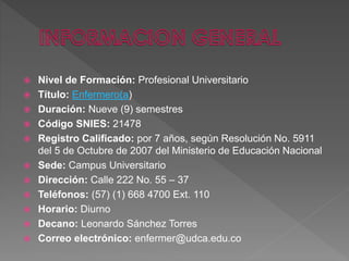  Nivel de Formación: Profesional Universitario
 Título: Enfermero(a)
 Duración: Nueve (9) semestres
 Código SNIES: 21478
 Registro Calificado: por 7 años, según Resolución No. 5911
del 5 de Octubre de 2007 del Ministerio de Educación Nacional
 Sede: Campus Universitario
 Dirección: Calle 222 No. 55 – 37
 Teléfonos: (57) (1) 668 4700 Ext. 110
 Horario: Diurno
 Decano: Leonardo Sánchez Torres
 Correo electrónico: enfermer@udca.edu.co
 
