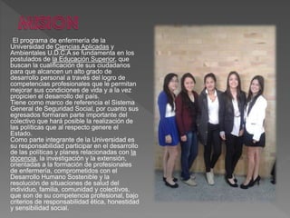 El programa de enfermería de la
Universidad de Ciencias Aplicadas y
Ambientales U.D.C.A se fundamenta en los
postulados de la Educación Superior, que
buscan la cualificación de sus ciudadanos
para que alcancen un alto grado de
desarrollo personal a través del logro de
competencias profesionales que le permitan
mejorar sus condiciones de vida y a la vez
propicien el desarrollo del país.
Tiene como marco de referencia el Sistema
General de Seguridad Social, por cuanto sus
egresados formaran parte importante del
colectivo que hará posible la realización de
las políticas que al respecto genere el
Estado.
Como parte integrante de la Universidad es
su responsabilidad participar en el desarrollo
de las políticas y planes relacionadas con la
docencia, la investigación y la extensión,
orientadas a la formación de profesionales
de enfermería, comprometidos con el
Desarrollo Humano Sostenible y la
resolución de situaciones de salud del
individuo, familia, comunidad y colectivos,
que son de su competencia profesional, bajo
criterios de responsabilidad ética, honestidad
y sensibilidad social.
 