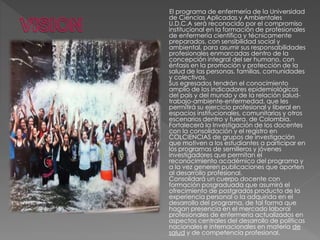 El programa de enfermería de la Universidad
de Ciencias Aplicadas y Ambientales
U.D.C.A será reconocido por el compromiso
institucional en la formación de profesionales
de enfermería científica y técnicamente
preparados, con sensibilidad social y
ambiental, para asumir sus responsabilidades
profesionales enmarcadas dentro de la
concepción integral del ser humano, con
énfasis en la promoción y protección de la
salud de las personas, familias, comunidades
y colectivos.
Sus egresados tendrán el conocimiento
amplio de los indicadores epidemiológicos
del país y del mundo y de la relación salud-
trabajo-ambiente-enfermedad, que les
permitirá su ejercicio profesional y liberal en
espacios institucionales, comunitarios y otros
escenarios dentro y fuera. de Colombia.
Fortalecerá la Investigación de los docentes
con la consolidación y el registro en
COLCIENCIAS de grupos de investigación
que motiven a los estudiantes a participar en
los programas de semilleros y jóvenes
investigadores que permitan el
reconocimiento académico del programa y
a la vez generen publicaciones que aporten
al desarrollo profesional.
Consolidará un cuerpo docente con
formación posgraduada que asumirá el
ofrecimiento de postgrados producto de la
experiencia personal o la adquirida en el
desarrollo del programa, de tal forma que
hagan presencia en el mercado laboral
profesionales de enfermería actualizados en
aspectos centrales del desarrollo de políticas
nacionales e internacionales en materia de
salud y de competencia profesional.
 