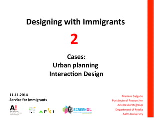 Designing	
  with	
  Immigrants	
  
	
  
	
  
	
  
	
  Cases:	
  	
  
Urban	
  planning	
  
	
  Interac6on	
  Design	
  
	
  Mariana	
  Salgado	
  
Postdoctoral	
  Researcher	
  
Arki	
  Research	
  group	
  
Department	
  of	
  Media	
  
Aalto	
  University	
  
2	
  
	
  
11.11.2014	
  
Service	
  for	
  Immigrants	
  	
  
 