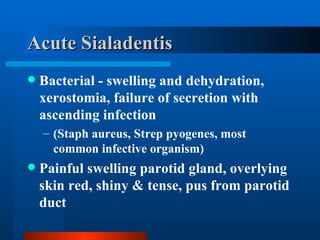 Acute Sialadentis Bacterial - swelling and dehydration, xerostomia, failure of secretion with ascending infection (Staph aureus, Strep pyogenes, most common infective organism) Painful swelling parotid gland, overlying skin red, shiny & tense, pus from parotid duct 