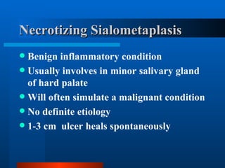 Necrotizing Sialometaplasis Benign inflammatory condition Usually involves in minor salivary gland of hard palate Will often simulate a malignant condition No definite etiology 1-3 cm  ulcer heals spontaneously 