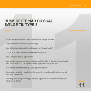 HUSK DETTE NÅR DU SKAL
SÆLGE TIL TYPE 8
11
• Forklar situationen overordnet og undgå for mange detaljer.
• Lad dem kommentere dine udmeldinger.
• Vær tålmodig med deres forestilling om, at ”de ved bedre”.
• Undgå at virke kontrollerende eller bestemmende.
• Vær kortfattet, direkte og kontant.
• Vær opmærksom på, at deres reaktion muligvis ikke er ligefrem proportional
med deres intention. De ”fylder” meget og nyder at tage pladsen.
• Hvis 8’eren stiller krav til dig, så stil gerne modkrav
• 8’eren går meget op i loyalitet og fairness og et håndtryk eller ord er lige så
godt som en kontrakt
• En hurtig beslutning baseret på intuition og instinktiv fornemmelse kan/bør
forventes af 8’eren.
 