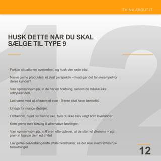 HUSK DETTE NÅR DU SKAL
SÆLGE TIL TYPE 9
12
• Forklar situationen overordnet, og husk den røde tråd.
• Nævn gerne produktet i et stort perspektiv – hvad gør det for eksempel for
deres kunder?
• Vær opmærksom på, at de har en holdning, selvom de måske ikke
udtrykker den.
• Lad være med at afkræve et svar - 9’eren skal have tænketid.
• Undgå for mange detaljer.
• Fortæl om, hvad der kunne ske, hvis du ikke blev valgt som leverandør.
• Kom gerne med forslag til alternative løsninger.
• Vær opmærksom på, at 9’eren ofte oplever, at de står i et dilemma – og
prøv at hjælpe dem ud af det
• Lav gerne selvforlængende aftaler/kontrakter, så der ikke skal træffes nye
beslutninger
 