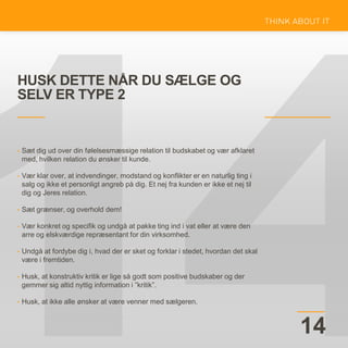HUSK DETTE NÅR DU SÆLGE OG
SELV ER TYPE 2
14
• Sæt dig ud over din følelsesmæssige relation til budskabet og vær afklaret
med, hvilken relation du ønsker til kunde.
• Vær klar over, at indvendinger, modstand og konflikter er en naturlig ting i
salg og ikke et personligt angreb på dig. Et nej fra kunden er ikke et nej til
dig og Jeres relation.
• Sæt grænser, og overhold dem!
• Vær konkret og specifik og undgå at pakke ting ind i vat eller at være den
arre og elskværdige repræsentant for din virksomhed.
• Undgå at fordybe dig i, hvad der er sket og forklar i stedet, hvordan det skal
være i fremtiden.
• Husk, at konstruktiv kritik er lige så godt som positive budskaber og der
gemmer sig altid nyttig information i ”kritik”.
• Husk, at ikke alle ønsker at være venner med sælgeren.
 