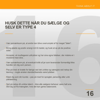 HUSK DETTE NÅR DU SÆLGE OG
SELV ER TYPE 4
16
• Vær opmærksom på, at andre kan blive overrumplet af for meget ”føleri”.
• Bring glæde og positiv energi ind til mødet, og husk at se på de positive
sider.
• Accepter, at modtageren udtrykker og har sine egne følelser, der måske er i
modstrid med dine .
• Vær opmærksom på, at eventuel kritik af jer som leverandør formentligt ikke
handler om dig som person.
• Pas på med at dvæle for længe ved det unikke og særegne ved netop din
løsning – nogle ønsker standardiserede varer/ydelser.
• Klæd dig som din kunde – pas på med for spraglet, personlig eller unik
påklædning.
• Spil på netop dit unikke talent – ikke alle sælgere behøver være helt ens.
Skil dig ud fra mængden, hvis det kan gøres balanceret.
 