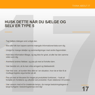 HUSK DETTE NÅR DU SÆLGE OG
SELV ER TYPE 5
17
• Tag hellere dialogen end undgå den.
• Ikke alle folk kan kapere samme mængde informationer/data som dig.
• Undgå for mange detaljer og sammenligninger med andre fagområder.
• Hold ikke information tilbage, og tag ikke for givet, at alle har den samme
viden som dig.
• Anerkend andres følelser, og pas på med at fortolke dem.
• Vær bevidst om, at du kan virke arrogant og følelseskold.
• Vær klar over, at kunden ikke altid er i en situation, hvor de er klar til at
modtage logiske argumenter på alt.
• Pas på med at fokusere for meget på produktets funktioner, - husk at
fortælle om fordelene og udbyttet ved produktet. Husk relationen til kunden.
• Vær varsom med et for dvælende tempo, da mange beslutningstagere er
langt hurtigere i beslutningstempo end dig!
 