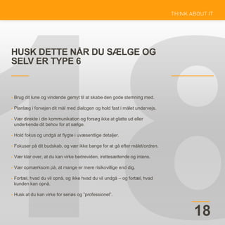 HUSK DETTE NÅR DU SÆLGE OG
SELV ER TYPE 6
18
• Brug dit lune og vindende gemyt til at skabe den gode stemning med.
• Planlæg i forvejen dit mål med dialogen og hold fast i målet undervejs.
• Vær direkte i din kommunikation og forsøg ikke at glatte ud eller
underkende dit behov for at sælge.
• Hold fokus og undgå at flygte i uvæsentlige detaljer.
• Fokuser på dit budskab, og vær ikke bange for at gå efter målet/ordren.
• Vær klar over, at du kan virke bedreviden, irettesættende og intens.
• Vær opmærksom på, at mange er mere risikovillige end dig.
• Fortæl, hvad du vil opnå, og ikke hvad du vil undgå – og fortæl, hvad
kunden kan opnå.
• Husk at du kan virke for seriøs og ”professionel”.
 