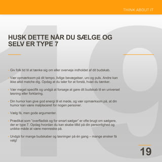 HUSK DETTE NÅR DU SÆLGE OG
SELV ER TYPE 7
19
• Giv folk tid til at tænke sig om eller overveje indholdet af dit budskab.
• Vær opmærksom på dit tempo, livlige bevægelser, uro og puls. Andre kan
ikke altid matche dig. Opdag at du taler for at forstå, hvad du tænker.
• Vær meget specifik og undgå at forsøge at gøre dit budskab til en universel
løsning eller forklaring.
• Din humor kan give god energi til et møde, og vær opmærksom på, at din
humor kan være malplaceret for nogen personer.
• Vælg få, men gode argumenter.
• Prædikat som ”overfladisk og for smart sælger” er ofte brugt om sælgere,
der er type 7. Opdag hvordan du kan skabe tillid på din personlighed og
unikke måde at være menneske på.
• Undgå for mange budskaber og løsninger på én gang – mange ønsker få
valg!
 