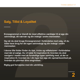 2
Salg, Tillid & Loyalitet
Enneagrammet er blandt de mest effektive værktøjer til at øge din
selvindsigt, dit nærvær og din indsigt i andre mennesker.
Og når du skal bruge Enneagrammet i forbindelse med salg, vil du
både have brug for din egen selvindsigt og din indsigt i andre
mennesker.
I denne lille folder finder du tips, tricks og refleksioner i forbindelse
med det at sælge. Du vil både få inspiration til, hvordan du skal
navigere i mødet med de forskellige typer samtidig med, at der er
inspiration til, hvordan du i din type kan øge din opmærksomhed på,
hvordan du påvirker dine omgivelser.
Rigtig god fornøjelse med din udvikling.
 
