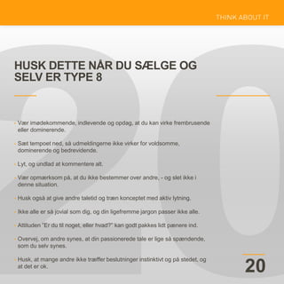 HUSK DETTE NÅR DU SÆLGE OG
SELV ER TYPE 8
20
• Vær imødekommende, indlevende og opdag, at du kan virke frembrusende
eller dominerende.
• Sæt tempoet ned, så udmeldingerne ikke virker for voldsomme,
dominerende og bedrevidende.
• Lyt, og undlad at kommentere alt.
• Vær opmærksom på, at du ikke bestemmer over andre, - og slet ikke i
denne situation.
• Husk også at give andre taletid og træn konceptet med aktiv lytning.
• Ikke alle er så jovial som dig, og din ligefremme jargon passer ikke alle.
• Attituden ”Er du til noget, eller hvad?” kan godt pakkes lidt pænere ind.
• Overvej, om andre synes, at din passionerede tale er lige så spændende,
som du selv synes.
• Husk, at mange andre ikke træffer beslutninger instinktivt og på stedet, og
at det er ok.
 
