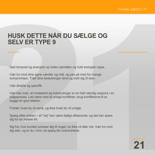 HUSK DETTE NÅR DU SÆLGE OG
SELV ER TYPE 9
21
• Sæt tempoet og energien op inden samtalen og hold energien oppe.
• Vær tro mod dine egne værdier og mål, og pas på med for mange
kompromiser. Træf dine beslutninger først og hold dig til dem.
• Vær direkte og specifik.
• Vær klar over, at modstand og indvendinger er en helt naturlig respons i en
salgsproces. Lad være med at undgå konflikter, brug konflikterne til at
bygge en god relation.
• Fortæl, hvad du vil opnå, og ikke hvad du vil undgå.
• Spørg efter ordren – et ”nej” kan være dejligt afklarende, og det kan spare
dig for en masse tid.
• Sig fra, hvis kunden presser dig til noget, du ikke vil eller må. Vær tro mod
dig selv, og er du i tvivl, så spørg din overordnede
 