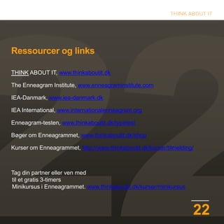 22
Ressourcer og links
THINK ABOUT IT, www.thinkaboutit.dk
The Enneagram Institute, www.enneagraminstitute.com
IEA-Danmark, www.iea-danmark.dk
IEA International, www.internationalenneagram.org
Enneagram-testen, www.thinkaboutit.dk/typetest
Bøger om Enneagrammet, www.thinkaboutit.dk/shop
Kurser om Enneagrammet, http://www.thinkaboutit.dk/kurser/tilmelding/
Tag din partner eller ven med
til et gratis 3-timers
Minikursus i Enneagrammet. www.thinkaboutit.dk/kurser/minikursus
 