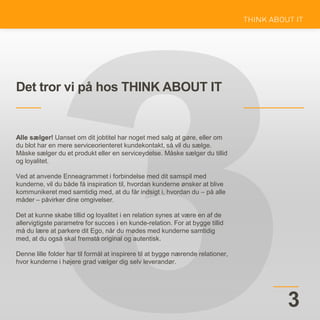 Det tror vi på hos THINK ABOUT IT
3
Alle sælger! Uanset om dit jobtitel har noget med salg at gøre, eller om
du blot har en mere serviceorienteret kundekontakt, så vil du sælge.
Måske sælger du et produkt eller en serviceydelse. Måske sælger du tillid
og loyalitet.
Ved at anvende Enneagrammet i forbindelse med dit samspil med
kunderne, vil du både få inspiration til, hvordan kunderne ønsker at blive
kommunikeret med samtidig med, at du får indsigt i, hvordan du – på alle
måder – påvirker dine omgivelser.
Det at kunne skabe tillid og loyalitet i en relation synes at være en af de
allervigtigste parametre for succes i en kunde-relation. For at bygge tillid
må du lære at parkere dit Ego, når du mødes med kunderne samtidig
med, at du også skal fremstå original og autentisk.
Denne lille folder har til formål at inspirere til at bygge nærende relationer,
hvor kunderne i højere grad vælger dig selv leverandør.
 
