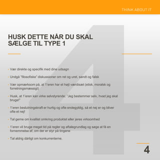 HUSK DETTE NÅR DU SKAL
SÆLGE TIL TYPE 1
4
• Vær direkte og specifik med dine udsagn
• Undgå ”filosofiske” diskussioner om ret og uret, sandt og falsk
• Vær opmærksom på, at 1’eren har et højt værdisæt (etisk, moralsk og
forretningsmæssigt)
• Husk, at 1’eren kan virke selvstyrende: ”Jeg bestemmer selv, hvad jeg skal
bruge!”
• 1’eren beslutningskraft er hurtig og ofte endegyldig, så et nej er og bliver
ofte et nej!
• Tal gerne om kvalitet omkring produktet eller jeres virksomhed
• 1’eren vil bruge meget tid på regler og aftalegrundlag og søge at få en
fornemmelse af, om der er styr på tingene
• Tal aldrig dårligt om konkurrenterne.
 