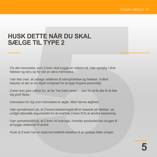 HUSK DETTE NÅR DU SKAL
SÆLGE TIL TYPE 2
5
• Vis det menneske, som 2’eren skal bygge en relation til. Vær oprigtig i dine
følelser og skru op for det at være menneske.
• Vær klar over, at udsagn relateres til selvopfattelse og følelser, hvilket
betyder at der er en skjult mulighed for at tage tingene personligt.
• 2’eren kan give udtryk for, at de ”har købt varen” – blot for at få alle til at føle
sig godt tilpas.
• Interessen for dig som menneske er ægte. Mød denne ægthed.
• Vær opmærksom på, at 2’erens beslutningskraft er baseret på følelser, så
undgå rationelle argumenter for at overtale 2’eren til fx at ændre beslutning.
• Vær opmærksom på, at 2’eren vil overveje, hvordan produktet kan bruges til
at bygge relationer til andre
• Husk at 2’eren har en toptunet bullshitt-detektor til at opdage falsk smiger.
 