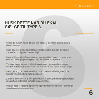 HUSK DETTE NÅR DU SKAL
SÆLGE TIL TYPE 3
6
• Forklar på hvilken måde, dit salg kan hjælpe 3’eren til at nå sine mål og
skabe resultater.
• Husk, at 3’eren ikke ønsker at spilde sin tid, så hvordan kan du hjælpe
3’eren med hurtigere at nå sine ting?
• Husk, at 3’eren identificerer sig med sine arbejdsopgaver, og derfor er en
kritik af 3’erens projekter lig med en kritik af dem som person.
• 3’eren er meget fokuseret på status og image, og mange beslutninger
handler derfor om, hvordan man som leverandør kan styrke 3’erens image.
• Nævn gerne gode referencekunder, som 3’eren formodentligt ser op til
(kendte virksomheder og/eller personer)
• 3’eren vil altid få det til at lyde som om, det er dem, der træffer beslutningen,
også selvom det faktisk forholder sig anderledes.
• Husk at 3’ere er kontekst-specifikke og derfor har brug for klare rammer for
mødet og dets forudsætninger.
 