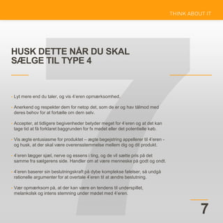 HUSK DETTE NÅR DU SKAL
SÆLGE TIL TYPE 4
7
• Lyt mere end du taler, og vis 4’eren opmærksomhed.
• Anerkend og respekter dem for netop det, som de er og hav tålmod med
deres behov for at fortælle om dem selv.
• Accepter, at tidligere begivenheder betyder meget for 4’eren og at det kan
tage tid at få forklaret baggrunden for fx mødet eller det potentielle køb.
• Vis ægte entusiasme for produktet – ægte begejstring appellerer til 4’eren -
og husk, at der skal være overensstemmelse mellem dig og dit produkt.
• 4’eren lægger sjæl, nerve og essens i ting, og de vil sætte pris på det
samme fra sælgerens side. Handler om at være menneske på godt og ondt.
• 4’eren baserer sin beslutningskraft på dybe komplekse følelser, så undgå
rationelle argumenter for at overtale 4’eren til at ændre beslutning.
• Vær opmærksom på, at der kan være en tendens til underspillet,
melankolsk og intens stemning under mødet med 4’eren.
 