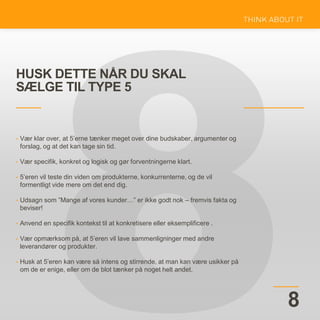 HUSK DETTE NÅR DU SKAL
SÆLGE TIL TYPE 5
8
• Vær klar over, at 5’erne tænker meget over dine budskaber, argumenter og
forslag, og at det kan tage sin tid.
• Vær specifik, konkret og logisk og gør forventningerne klart.
• 5’eren vil teste din viden om produkterne, konkurrenterne, og de vil
formentligt vide mere om det end dig.
• Udsagn som ”Mange af vores kunder…” er ikke godt nok – fremvis fakta og
beviser!
• Anvend en specifik kontekst til at konkretisere eller eksemplificere .
• Vær opmærksom på, at 5’eren vil lave sammenligninger med andre
leverandører og produkter.
• Husk at 5’eren kan være så intens og stirrende, at man kan være usikker på
om de er enige, eller om de blot tænker på noget helt andet.
 