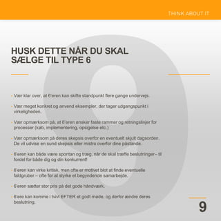 HUSK DETTE NÅR DU SKAL
SÆLGE TIL TYPE 6
9
• Vær klar over, at 6’eren kan skifte standpunkt flere gange undervejs.
• Vær meget konkret og anvend eksempler, der tager udgangspunkt i
virkeligheden.
• Vær opmærksom på, at 6’eren ønsker faste rammer og retningslinjer for
processer (køb, implementering, opsigelse etc.)
• Vær opmærksom på deres skepsis overfor en eventuelt skjult dagsorden.
De vil udvise en sund skepsis eller mistro overfor dine påstande.
• 6’eren kan både være spontan og træg, når de skal træffe beslutninger– til
fordel for både dig og din konkurrent!
• 6’eren kan virke kritisk, men ofte er motivet blot at finde eventuelle
faldgruber – ofte for at styrke et begyndende samarbejde.
• 6’eren sætter stor pris på det gode håndværk.
• 6’ere kan komme i tvivl EFTER et godt møde, og derfor ændre deres
beslutning.
 