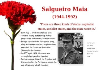 Salgueiro Maia
                                         (1944-1992)
                        "There are three kinds of states: capitalist
                     states, socialist states, and the state we're in."
 Born July 1, 1944 in Castelo de Vide
 Tired of seeing dictatorship ruining
 people’s life and dreams, he took action.
 Being a captain in the Portuguese army,
                                                               Joel Gonçalves
 along with other officers, he planned and
                                                               Luís Flores
 executed the Carnation Revolution                             Ricardo Peres
 (Revolução dos Cravos)                                        Henrique Bernardo
 On 25th April 1974, his dream was                            Pedro Silva

 accomplished: people’s freedom.                               11ºB

 For his courage, his will for freedom and
 the passion for the Portuguese people, he
 was a true comrade of freedom.
 
