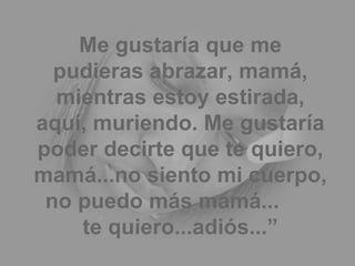 Me gustaría que me pudieras abrazar, mamá, mientras estoy estirada, aquí, muriendo. Me gustaría poder decirte que te quiero, mamá...no siento mi cuerpo, no puedo más mamá...  te quiero...adiós...” 