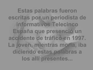Estas palabras fueron escritas por un periodista de informativos Telecinco España que presenció un accidente de tráfico en 1997. La joven, mientras moría, iba diciendo estas palabras a los allí presentes... 