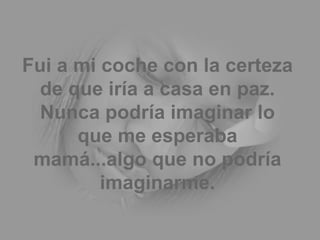 Fui a mi coche con la certeza de que iría a casa en paz. Nunca podría imaginar lo que me esperaba mamá...algo que no podría imaginarme. 