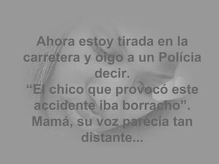 Ahora estoy tirada en la carretera y oigo a un Polícia decir. “El chico que provocó este accidente iba borracho”. Mamá, su voz parecía tan distante... 