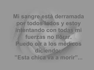 Mi sangre está derramada por todos lados y estoy intentando con todas mi fuerzas no llorar. Puedo oir a los médicos diciendo:  ”Esta chica va a morir”... 