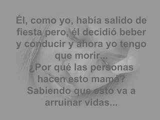 Él, como yo, había salido de fiesta pero, él decidió beber y conducir y ahora yo tengo que morir... ¿Por qué las personas hacen esto mamá? Sabiendo que esto va a arruinar vidas... 
