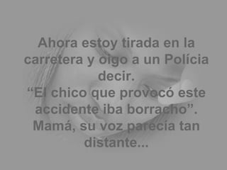 Ahora estoy tirada en la carretera y oigo a un Polícia decir. “El chico que provocó este accidente iba borracho”. Mamá, su voz parecía tan distante... 