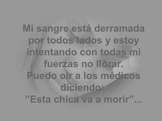 Mi sangre está derramada por todos lados y estoy intentando con todas mi fuerzas no llorar. Puedo oir a los médicos diciendo:  ”Esta chica va a morir”... 