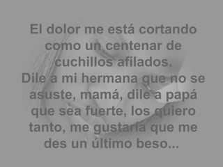 El dolor me está cortando como un centenar de cuchillos afilados. Dile a mi hermana que no se asuste, mamá, dile a papá que sea fuerte, los quiero tanto, me gustaría que me des un último beso...  