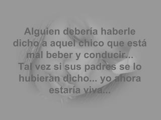 Alguien debería haberle dicho a aquel chico que está mal beber y conducir... Tal vez si sus padres se lo hubieran dicho... yo ahora estaría viva... 