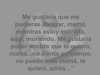 Me gustaría que me pudieras abrazar, mamá, mientras estoy estirada, aquí, muriendo. Me gustaría poder decirte que te quiero, mamá...no siento mi cuerpo, no puedo más mamá, te quiero..adiós...” 