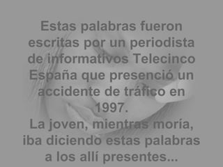 Estas palabras fueron escritas por un periodista de informativos Telecinco España que presenció un accidente de tráfico en 1997. La joven, mientras moría, iba diciendo estas palabras a los allí presentes... 