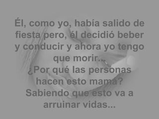 Él, como yo, había salido de fiesta pero, él decidió beber y conducir y ahora yo tengo que morir... ¿Por qué las personas hacen esto mamá? Sabiendo que esto va a arruinar vidas... 