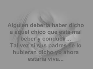 Alguien debería haber dicho a aquel chico que está mal beber y conducir... Tal vez si sus padres se lo hubieran dicho yo ahora estaría viva... 