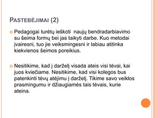 PASTEBĖJIMAI (2)
 Pedagogai turėtų ieškoti naujų bendradarbiavimo
su šeima formų bei jas taikyti darbe. Kuo metodai
įvairesni, tuo jie veiksmingesni ir labiau atitinka
kiekvienos šeimos poreikius.
 Nesitikime, kad į darželį visada ateis visi tėvai, kai
juos kviečiame. Nesitikime, kad visi kolegos bus
patenkinti tėvų atėjimu į darželį. Tikime savo veiklos
prasmingumu ir džiaugiamės tais tėvais, kurie
ateina.
 