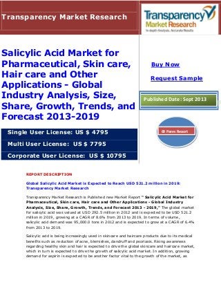 REPORT DESCRIPTION
Global Salicylic Acid Market is Expected to Reach USD 521.2 million in 2019:
Transparency Market Research
Transparency Market Research is Published new Market Report " Salicylic Acid Market for
Pharmaceutical, Skin care, Hair care and Other Applications - Global Industry
Analysis, Size, Share, Growth, Trends, and Forecast 2013 - 2019," The global market
for salicylic acid was valued at USD 292.5 million in 2012 and is expected to be USD 521.2
million in 2019, growing at a CAGR of 8.6% from 2013 to 2019. In terms of volume,
salicylic acid demand was 95,000.0 tons in 2012 and is expected to grow at a CAGR of 6.4%
from 2013 to 2019.
Salicylic acid is being increasingly used in skincare and haircare products due to its medical
benefits such as reduction of acne, blemishes, dandruff and psoriasis. Rising awareness
regarding healthy skin and hair is expected to drive the global skincare and haircare market,
which in turn is expected to drive the growth of salicylic acid market. In addition, growing
demand for aspirin is expected to be another factor vital to the growth of the market, as
Transparency Market Research
Salicylic Acid Market for
Pharmaceutical, Skin care,
Hair care and Other
Applications - Global
Industry Analysis, Size,
Share, Growth, Trends, and
Forecast 2013-2019
Single User License: US $ 4795
Multi User License: US $ 7795
Corporate User License: US $ 10795
Buy Now
Request Sample
Published Date: Sept 2013
69 Pages Report
 