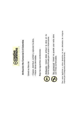 Atribución No Comercial 2.5 Colombia

        Usted es libre de:

        • Copiar, distribuir, exhibir y ejecutar la obra.
        • Hacer obras derivadas.

        Bajo las siguientes condiciones:


          Atribución. Usted debe atribuir la obra en la
          forma especificada por el autor o licenciante.

          No comercial. Usted no puede usar esta obra
          con fines comerciales.


Sus usos legítimos u otros derechos no son afectados de ninguna
manera por lo dispuesto precedentemente.
 